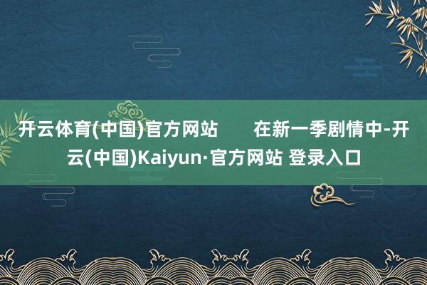 开云体育(中国)官方网站       在新一季剧情中-开云(中国)Kaiyun·官方网站 登录入口