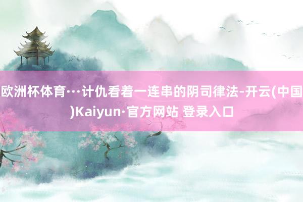 欧洲杯体育···计仇看着一连串的阴司律法-开云(中国)Kaiyun·官方网站 登录入口
