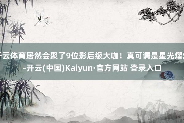 开云体育居然会聚了9位影后级大咖！真可谓是星光熠熠-开云(中国)Kaiyun·官方网站 登录入口