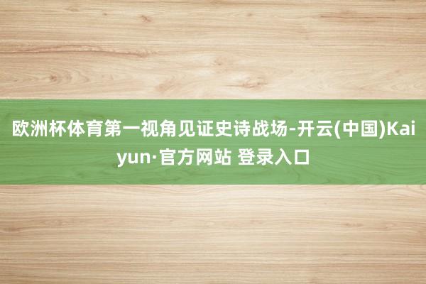 欧洲杯体育第一视角见证史诗战场-开云(中国)Kaiyun·官方网站 登录入口
