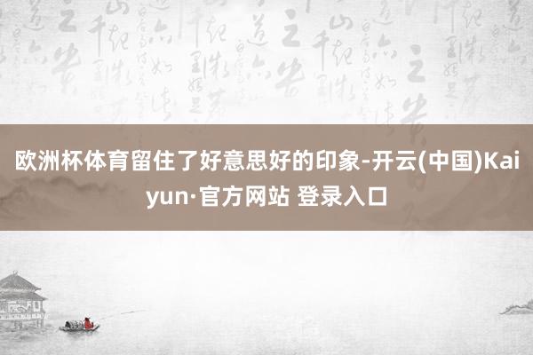 欧洲杯体育留住了好意思好的印象-开云(中国)Kaiyun·官方网站 登录入口