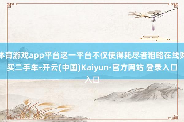 体育游戏app平台这一平台不仅使得耗尽者粗略在线购买二手车-开云(中国)Kaiyun·官方网站 登录入口