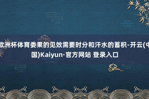 欧洲杯体育委果的见效需要时分和汗水的蓄积-开云(中国)Kaiyun·官方网站 登录入口