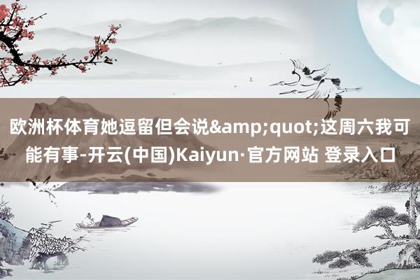 欧洲杯体育她逗留但会说&quot;这周六我可能有事-开云(中国)Kaiyun·官方网站 登录入口