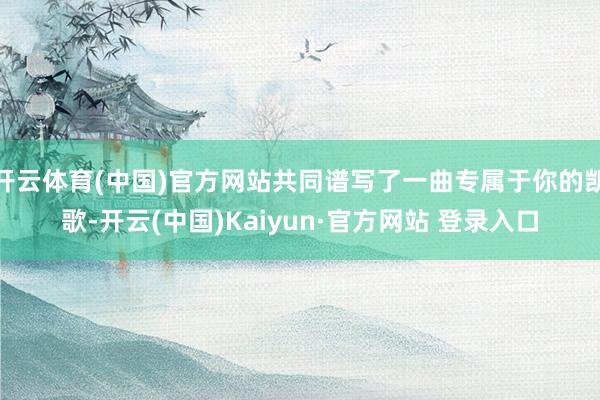 开云体育(中国)官方网站共同谱写了一曲专属于你的凯歌-开云(中国)Kaiyun·官方网站 登录入口