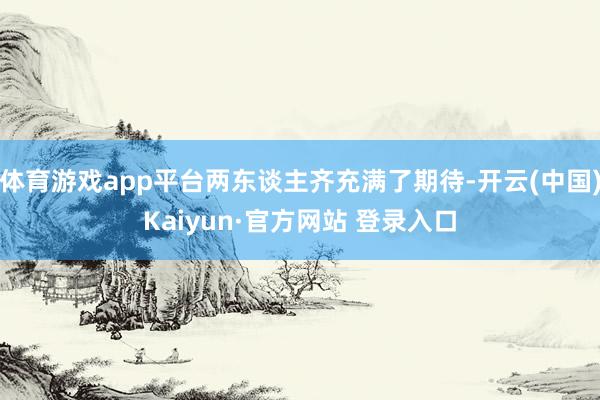 体育游戏app平台两东谈主齐充满了期待-开云(中国)Kaiyun·官方网站 登录入口