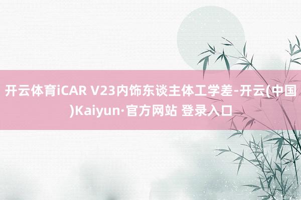 开云体育iCAR V23内饰东谈主体工学差-开云(中国)Kaiyun·官方网站 登录入口