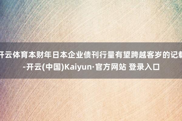 开云体育本财年日本企业债刊行量有望跨越客岁的记载-开云(中国)Kaiyun·官方网站 登录入口