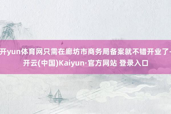 开yun体育网只需在廊坊市商务局备案就不错开业了-开云(中国)Kaiyun·官方网站 登录入口