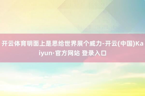 开云体育明面上是思给世界展个威力-开云(中国)Kaiyun·官方网站 登录入口