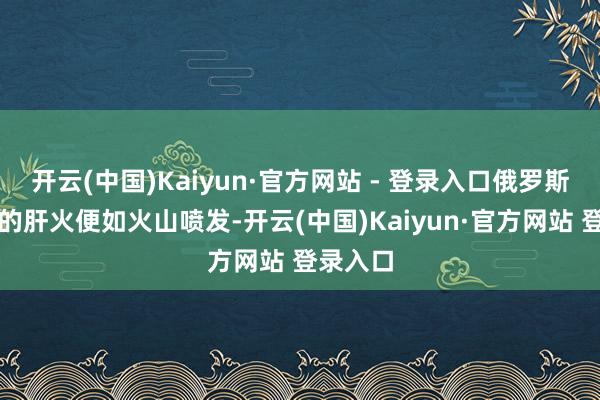 开云(中国)Kaiyun·官方网站 - 登录入口俄罗斯主战派的肝火便如火山喷发-开云(中国)Kaiyun·官方网站 登录入口