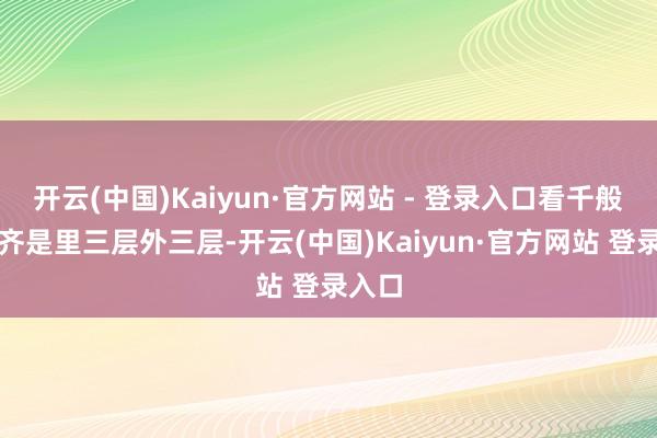 开云(中国)Kaiyun·官方网站 - 登录入口看千般上演齐是里三层外三层-开云(中国)Kaiyun·官方网站 登录入口