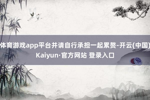 体育游戏app平台并请自行承担一起累赘-开云(中国)Kaiyun·官方网站 登录入口