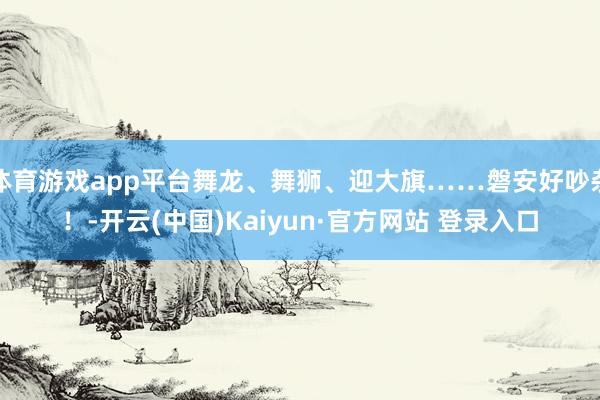 体育游戏app平台舞龙、舞狮、迎大旗……磐安好吵杂！-开云(中国)Kaiyun·官方网站 登录入口