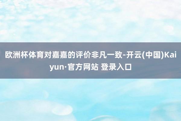 欧洲杯体育对嘉嘉的评价非凡一致-开云(中国)Kaiyun·官方网站 登录入口