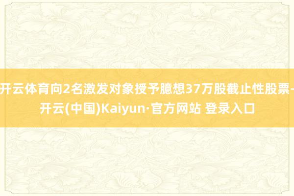 开云体育向2名激发对象授予臆想37万股截止性股票-开云(中国)Kaiyun·官方网站 登录入口
