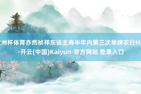 欧洲杯体育亦然祯祥东谈主寿半年内第三次举牌农行H股-开云(中国)Kaiyun·官方网站 登录入口