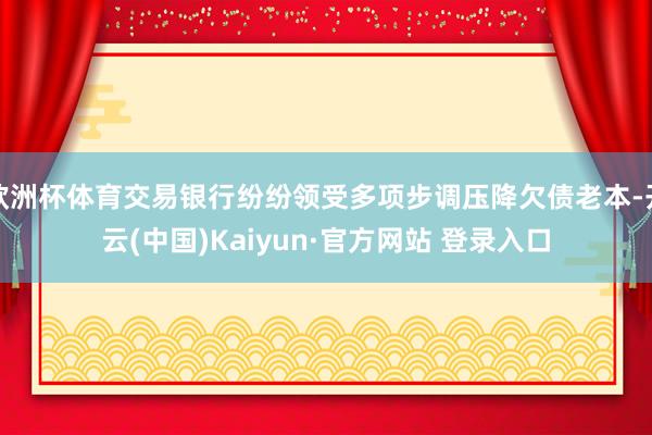 欧洲杯体育交易银行纷纷领受多项步调压降欠债老本-开云(中国)Kaiyun·官方网站 登录入口