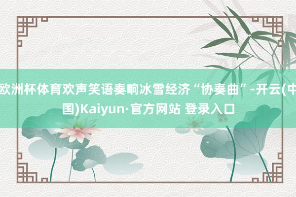 欧洲杯体育欢声笑语奏响冰雪经济“协奏曲”-开云(中国)Kaiyun·官方网站 登录入口
