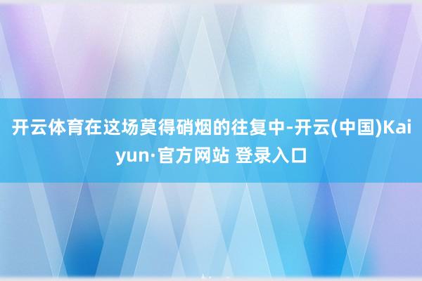 开云体育在这场莫得硝烟的往复中-开云(中国)Kaiyun·官方网站 登录入口