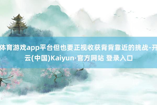 体育游戏app平台但也要正视收获背背靠近的挑战-开云(中国)Kaiyun·官方网站 登录入口