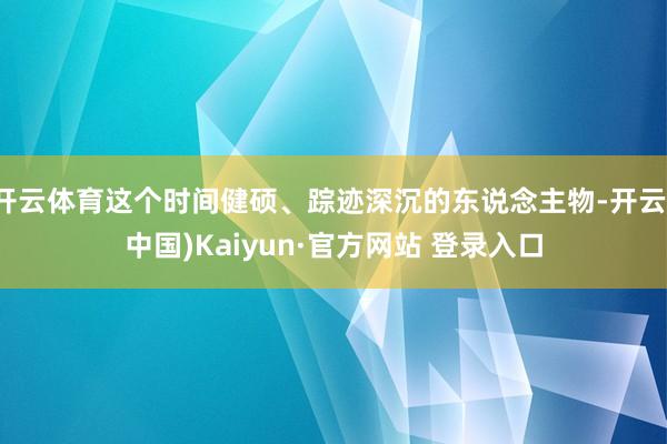 开云体育这个时间健硕、踪迹深沉的东说念主物-开云(中国)Kaiyun·官方网站 登录入口