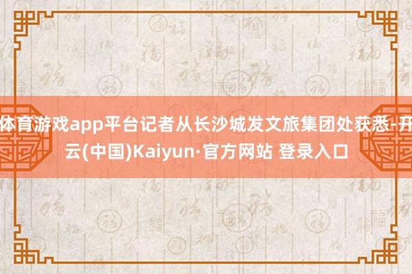 体育游戏app平台记者从长沙城发文旅集团处获悉-开云(中国)Kaiyun·官方网站 登录入口