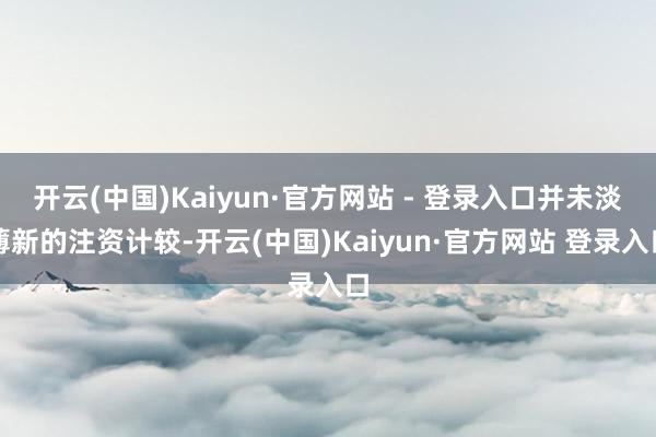 开云(中国)Kaiyun·官方网站 - 登录入口并未淡薄新的注资计较-开云(中国)Kaiyun·官方网站 登录入口