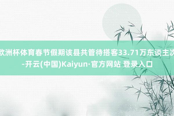 欧洲杯体育春节假期该县共管待搭客33.71万东谈主次-开云(中国)Kaiyun·官方网站 登录入口