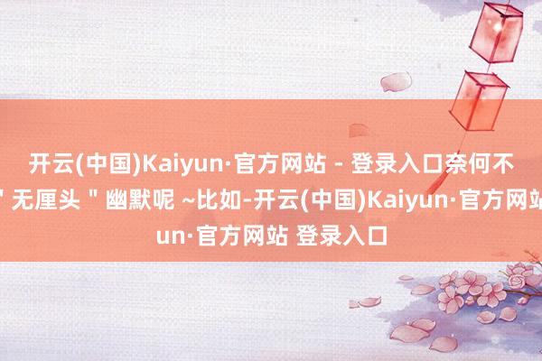 开云(中国)Kaiyun·官方网站 - 登录入口奈何不算是一种"无厘头"幽默呢 ~比如-开云(中国)Kaiyun·官方网站 登录入口