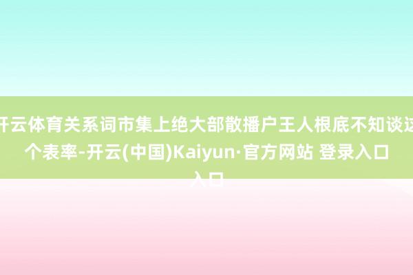 开云体育关系词市集上绝大部散播户王人根底不知谈这个表率-开云(中国)Kaiyun·官方网站 登录入口
