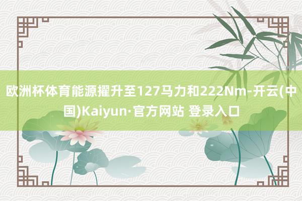 欧洲杯体育能源擢升至127马力和222Nm-开云(中国)Kaiyun·官方网站 登录入口