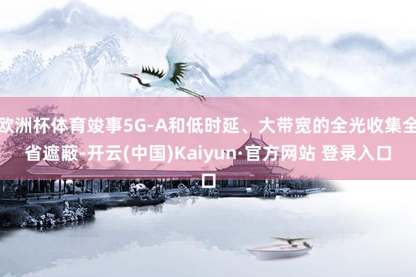 欧洲杯体育竣事5G-A和低时延、大带宽的全光收集全省遮蔽-开云(中国)Kaiyun·官方网站 登录入口