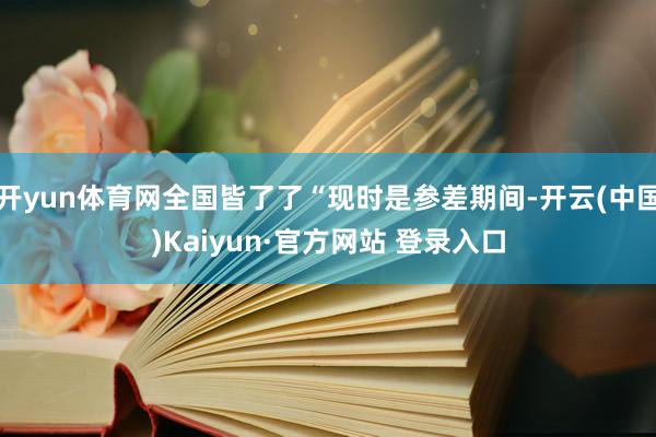 开yun体育网全国皆了了“现时是参差期间-开云(中国)Kaiyun·官方网站 登录入口