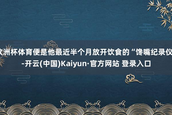 欧洲杯体育便是他最近半个月放开饮食的“馋嘴纪录仪”-开云(中国)Kaiyun·官方网站 登录入口