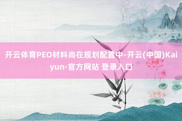 开云体育PEO材料尚在规划配置中-开云(中国)Kaiyun·官方网站 登录入口
