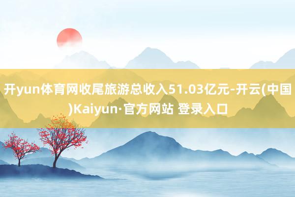 开yun体育网收尾旅游总收入51.03亿元-开云(中国)Kaiyun·官方网站 登录入口