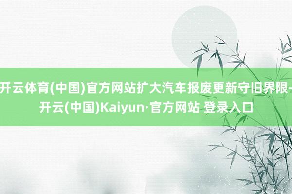 开云体育(中国)官方网站扩大汽车报废更新守旧界限-开云(中国)Kaiyun·官方网站 登录入口