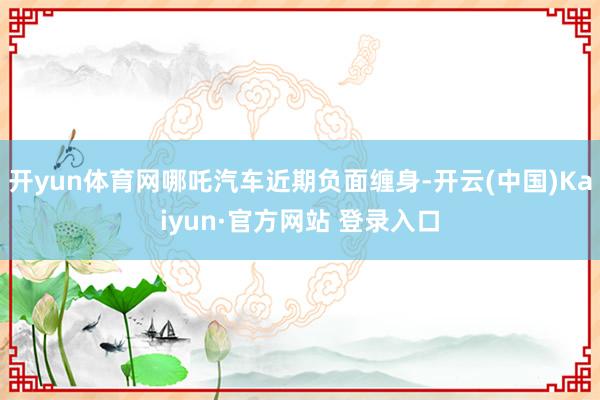开yun体育网哪吒汽车近期负面缠身-开云(中国)Kaiyun·官方网站 登录入口