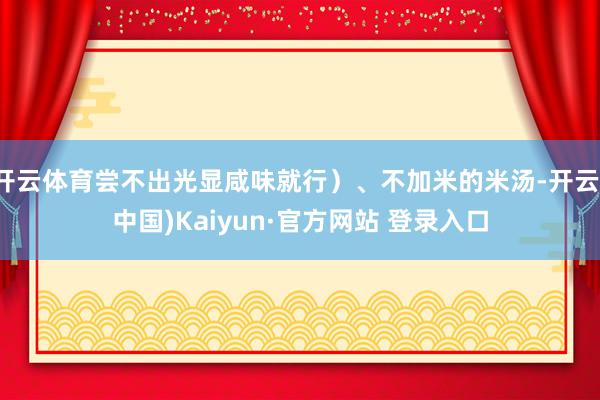 开云体育尝不出光显咸味就行)、不加米的米汤-开云(中国)Kaiyun·官方网站 登录入口
