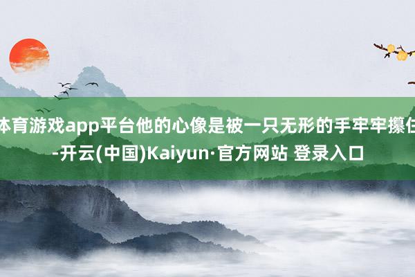 体育游戏app平台他的心像是被一只无形的手牢牢攥住-开云(中国)Kaiyun·官方网站 登录入口