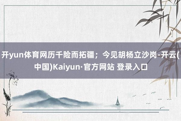 开yun体育网历千险而拓疆;今见胡杨立沙岗-开云(中国)Kaiyun·官方网站 登录入口