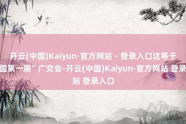 开云(中国)Kaiyun·官方网站 - 登录入口这等于“中国第一展”广交会-开云(中国)Kaiyun·官方网站 登录入口