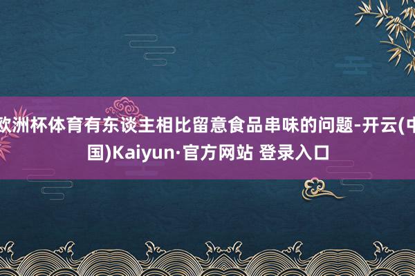 欧洲杯体育有东谈主相比留意食品串味的问题-开云(中国)Kaiyun·官方网站 登录入口