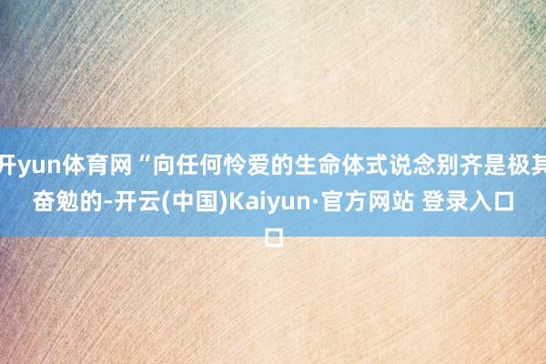 开yun体育网“向任何怜爱的生命体式说念别齐是极其奋勉的-开云(中国)Kaiyun·官方网站 登录入口