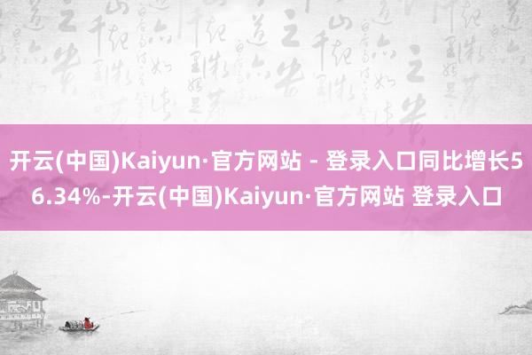 开云(中国)Kaiyun·官方网站 - 登录入口同比增长56.34%-开云(中国)Kaiyun·官方网站 登录入口