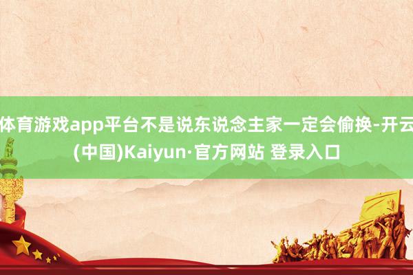 体育游戏app平台不是说东说念主家一定会偷换-开云(中国)Kaiyun·官方网站 登录入口