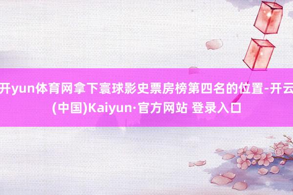 开yun体育网拿下寰球影史票房榜第四名的位置-开云(中国)Kaiyun·官方网站 登录入口