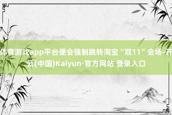 体育游戏app平台便会强制跳转淘宝“双11”会场-开云(中国)Kaiyun·官方网站 登录入口