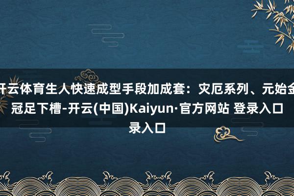 开云体育生人快速成型手段加成套：灾厄系列、元始金冠足下槽-开云(中国)Kaiyun·官方网站 登录入口